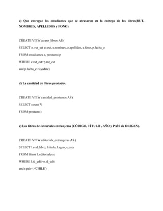 c) Que entregue los estudiantes que se atrasaron en la entrega de los libros(RUT,
NOMBRES, APELLIDOS y FONO).



CREATE VIEW atraso_libros AS (

SELECT e. rut_est as rut, e.nombres, e.apellidos, e.fono, p.fecha_e

FROM estudiantes e, prestamo p

WHERE e.rut_est=p.rut_est

and p.fecha_e >sysdate)



d) La cantidad de libros prestados.



CREATE VIEW cantidad_prestamos AS (

SELECT count(*)

FROM prestamo)



e) Los libros de editoriales extranjeras (CÓDIGO, TÍTULO , AÑO y PAÍS de ORIGEN).



CREATE VIEW editorials_extrangeras AS (

SELECT l.cod_libro, l.titulo, l.agno, e.pais

FROM libros l, editoriales e

WHERE l.id_edit=e.id_edit

and r.pais<>'CHILE')
 