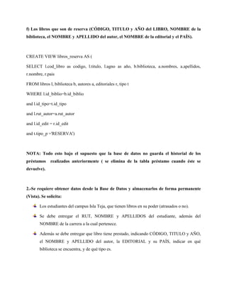 f) Los libros que son de reserva (CÓDIGO, TITULO y AÑO del LIBRO, NOMBRE de la
biblioteca, el NOMBRE y APELLIDO del autor, el NOMBRE de la editorial y el PAÍS).



CREATE VIEW libros_reserva AS (

SELECT l.cod_libro as codigo, l.titulo, l.agno as año, b.biblioteca, a.nombres, a.apellidos,
r.nombre, r.pais

FROM libros l, biblioteca b, autores a, editoriales r, tipo t

WHERE l.id_biblio=b.id_biblio

and l.id_tipo=t.id_tipo

and l.rut_autor=a.rut_autor

and l.id_edit = r.id_edit

and t.tipo_p ='RESERVA')



NOTA: Todo esto bajo el supuesto que la base de datos no guarda el historial de los
préstamos     realizados anteriormente ( se elimina de la tabla préstamo cuando éste se
devuelve).



2.-Se requiere obtener datos desde la Base de Datos y almacenarlos de forma permanente
(Vista). Se solicita:

       Los estudiantes del campus Isla Teja, que tienen libros en su poder (atrasados o no).

       Se debe entregar el RUT, NOMBRE y APELLIDOS del estudiante, además del
       NOMBRE de la carrera a la cual pertenece.

       Además se debe entregar que libro tiene prestado, indicando CÓDIGO, TITULO y AÑO,
       el NOMBRE y APELLIDO del autor, la EDITORIAL y su PAÍS, indicar en qué
       biblioteca se encuentra, y de qué tipo es.
 
