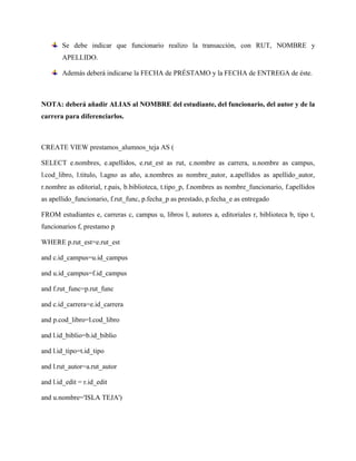 Se debe indicar que funcionario realizo la transacción, con RUT, NOMBRE y
       APELLIDO.

       Además deberá indicarse la FECHA de PRÉSTAMO y la FECHA de ENTREGA de éste.



NOTA: deberá añadir ALIAS al NOMBRE del estudiante, del funcionario, del autor y de la
carrera para diferenciarlos.



CREATE VIEW prestamos_alumnos_teja AS (

SELECT e.nombres, e.apellidos, e.rut_est as rut, c.nombre as carrera, u.nombre as campus,
l.cod_libro, l.titulo, l.agno as año, a.nombres as nombre_autor, a.apellidos as apellido_autor,
r.nombre as editorial, r.pais, b.biblioteca, t.tipo_p, f.nombres as nombre_funcionario, f.apellidos
as apellido_funcionario, f.rut_func, p.fecha_p as prestado, p.fecha_e as entregado

FROM estudiantes e, carreras c, campus u, libros l, autores a, editoriales r, biblioteca b, tipo t,
funcionarios f, prestamo p

WHERE p.rut_est=e.rut_est

and c.id_campus=u.id_campus

and u.id_campus=f.id_campus

and f.rut_func=p.rut_func

and c.id_carrera=e.id_carrera

and p.cod_libro=l.cod_libro

and l.id_biblio=b.id_biblio

and l.id_tipo=t.id_tipo

and l.rut_autor=a.rut_autor

and l.id_edit = r.id_edit

and u.nombre='ISLA TEJA')
 