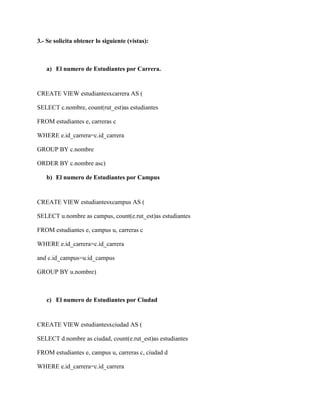 3.- Se solicita obtener lo siguiente (vistas):



   a) El numero de Estudiantes por Carrera.


CREATE VIEW estudiantesxcarrera AS (

SELECT c.nombre, count(rut_est)as estudiantes

FROM estudiantes e, carreras c

WHERE e.id_carrera=c.id_carrera

GROUP BY c.nombre

ORDER BY c.nombre asc)

   b) El numero de Estudiantes por Campus


CREATE VIEW estudiantesxcampus AS (

SELECT u.nombre as campus, count(e.rut_est)as estudiantes

FROM estudiantes e, campus u, carreras c

WHERE e.id_carrera=c.id_carrera

and c.id_campus=u.id_campus

GROUP BY u.nombre)



   c) El numero de Estudiantes por Ciudad


CREATE VIEW estudiantesxciudad AS (

SELECT d.nombre as ciudad, count(e.rut_est)as estudiantes

FROM estudiantes e, campus u, carreras c, ciudad d

WHERE e.id_carrera=c.id_carrera
 