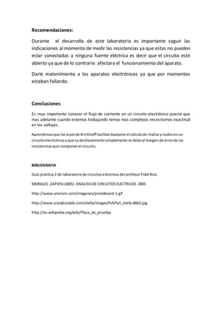 Recomendaciones:
Durante el desarrollo de este laboratorio es importante seguir las
indicaciones al momento de medir las resistencias ya que estas no pueden
estar conectadas a ninguna fuente eléctrica es decir que el circuito este
abierto ya que de lo contrario afectara el funcionamiento del aparato.
Darle matenimiento a los aparatos electrónicos ya que por momentos
estaban fallando.
Conclusiones
Es muy importante conocer el flujo de corriente en un circuito electrónico puesto que
mas adelante cuando estemos trabajando temas mas complejos necesitamos exactitud
en los voltajes.
Aprendimosque lasleyesde Kirchhoff facilitanbastante el cálculode mallasynodosenun
circuitoelectrónicoyque sudesfasamientosimplemente se debeal margende errorde las
resistenciasque componenel circuito.
BIBLIOGRAFIA
Guía práctica 2 de laboratoriode circuitoseléctricosdel profesorFidel Rios
MORALES ,ZAPIEN (2005): ANALISISDE CIRCUITOSELECTRICOS 2005
http://www.unicrom.com/imagenes/protoboard-1.gif
http://www.crazybutable.com/stella/images/full/full_stella-8663.jpg
http://es.wikipedia.org/wiki/Placa_de_pruebas
 