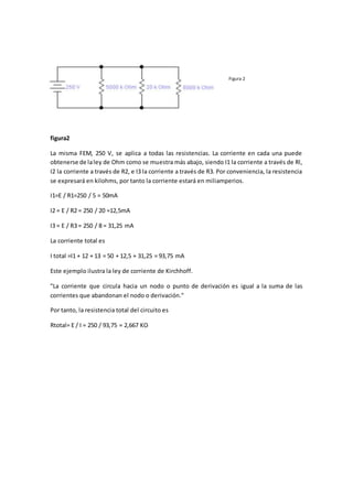 Figura 2
figura2
La misma FEM, 250 V, se aplica a todas las resistencias. La corriente en cada una puede
obtenerse de laley de Ohm como se muestra más abajo, siendo I1 la corriente a través de Rl,
I2 la corriente a través de R2, e I3 la corriente a través de R3. Por conveniencia, la resistencia
se expresará en kilohms, por tanto la corriente estará en miliamperios.
I1=E / R1=250 / 5 = 50mA
I2 = E / R2 = 250 / 20 =12,5mA
I3 = E / R3 = 250 / 8 = 31,25 mA
La corriente total es
I total =I1 + 12 + 13 = 50 + 12,5 + 31,25 = 93,75 mA
Este ejemplo ilustra la ley de corriente de Kirchhoff.
"La corriente que circula hacia un nodo o punto de derivación es igual a la suma de las
corrientes que abandonan el nodo o derivación."
Por tanto, la resistencia total del circuito es
Rtotal= E / I = 250 / 93,75 = 2,667 KO
 