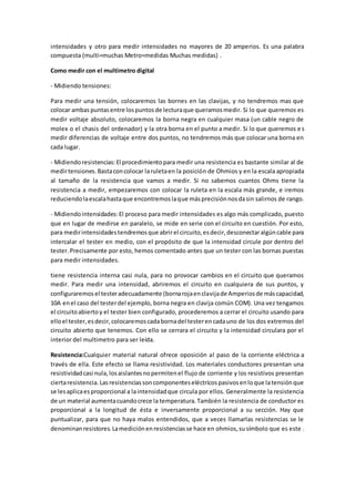 intensidades y otro para medir intensidades no mayores de 20 amperios. Es una palabra
compuesta (multi=muchas Metro=medidas Muchas medidas) .
Como medir con el multímetro digital
- Midiendo tensiones:
Para medir una tensión, colocaremos las bornes en las clavijas, y no tendremos mas que
colocar ambas puntasentre lospuntosde lecturaque queramosmedir. Si lo que queremos es
medir voltaje absoluto, colocaremos la borna negra en cualquier masa (un cable negro de
molex o el chasis del ordenador) y la otra borna en el punto a medir. Si lo que queremos es
medir diferencias de voltaje entre dos puntos, no tendremos más que colocar una borna en
cada lugar.
- Midiendoresistencias:El procedimientopara medir una resistencia es bastante similar al de
medirtensiones.Bastaconcolocar laruletaen la posición de Ohmios y en la escala apropiada
al tamaño de la resistencia que vamos a medir. Si no sabemos cuantos Ohms tiene la
resistencia a medir, empezaremos con colocar la ruleta en la escala más grande, e iremos
reduciendolaescalahastaque encontremoslaque másprecisiónnosdasin salirnos de rango.
- Midiendointensidades:El proceso para medir intensidades es algo más complicado, puesto
que en lugar de medirse en paralelo, se mide en serie con el circuito en cuestión. Por esto,
para medirintensidadestendremosque abrirel circuito,esdecir,desconectaralgúncable para
intercalar el tester en medio, con el propósito de que la intensidad circule por dentro del
tester.Precisamente por esto, hemos comentado antes que un tester con las bornas puestas
para medir intensidades.
tiene resistencia interna casi nula, para no provocar cambios en el circuito que queramos
medir. Para medir una intensidad, abriremos el circuito en cualquiera de sus puntos, y
configuraremosel testeradecuadamente (bornarojaenclavijade Amperiosde máscapacidad,
10A enel caso del testerdel ejemplo, borna negra en clavija común COM). Una vez tengamos
el circuitoabiertoy el tester bien configurado, procederemos a cerrar el circuito usando para
elloel tester,esdecir,colocaremoscadabornadel testerencadauno de los dos extremos del
circuito abierto que tenemos. Con ello se cerrara el circuito y la intensidad circulara por el
interior del multimetro para ser leída.
Resistencia:Cualquier material natural ofrece oposición al paso de la corriente eléctrica a
través de ella. Este efecto se llama resistividad. Los materiales conductores presentan una
resistividadcasi nula,losaislantesnopermitenel flujo de corriente y los resistivos presentan
ciertaresistencia.Lasresistenciassoncomponenteseléctricospasivosenloque latensiónque
se lesaplicaesproporcional a laintensidadque circula por ellos. Generalmente la resistencia
de un material aumentacuandocrece la temperatura.También la resistencia de conductor es
proporcional a la longitud de ésta e inversamente proporcional a su sección. Hay que
puntualizar, para que no haya malos entendidos, que a veces llamarlas resistencias se le
denominanresistores.Lamediciónenresistenciasse hace en ohmios,susímbolo que es este .
 