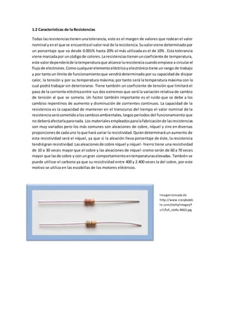 1.2 Características de la Resistencias
Todas lasresistenciastienenunatolerancia, esto es el margen de valores que rodean el valor
nominal yenel que se encuentrael valorreal de laresistencia.Suvalorviene determinadopor
un porcentaje que va desde 0.001% hasta 20% el más utilizada es el de 10% . Esta tolerancia
viene marcadapor uncódigode colores.Laresistenciastienenuncoeficiente de temperatura,
este valordependeráde latemperaturaque alcance laresistenciacuandoempiece a circularel
flujode electrones.Comocualquierelementoeléctricoyelectrónicotiene un rango de trabajo
y por tantoun límite de funcionamientoque vendrá determinado por su capacidad de disipar
calor, la tensión y por su temperatura máxima; por tanto será la temperatura máxima con la
cual podrá trabajar sin deteriorarse. Tiene también un coeficiente de tensión que limitará el
paso de la corriente eléctricaentre sus dos extremos que será la variación relativa de cambio
de tensión al que se someta. Un factor también importante es el ruido que se debe a los
cambios repentinos de aumento y disminución de corrientes continuos. La capacidad de la
resistencia es la capacidad de mantener en el transcurso del tiempo el valor nominal de la
resistenciaserásometidoaloscambiosambientales,largosperiodos del funcionamiento que
no deberáafectarlaparanada. Los materialesempleadosparalafabricaciónde lasresistencias
son muy variados pero los más comunes son aleaciones de cobre, níquel y zinc en diversas
proporcionesde cadauno loque hará variar la resistividad.Quiendeterminaráunaumento de
esta resistividad será el níquel, ya que si la aleación lleva porcentaje de éste, la resistencia
tendrágran resistividad.Lasaleacionesde cobre níquel y níquel- hierro tiene una resistividad
de 10 a 30 veces mayor que el cobre y las aleaciones de níquel-cromo serán de 60 a 70 veces
mayor que lasde cobre y con ungran comportamientoentemperaturaselevadas. También se
puede utilizar el carbono ya que su resistividad entre 400 y 2.400 veces la del cobre, por este
motivo se utiliza en las escobillas de los motores eléctricos.
Imagentomada de
http://www.crazybutab
le.com/stella/images/f
ull/full_stella-8663.jpg
 