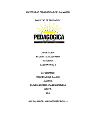 UNIVERSIDAD PEDAGOGICA DE EL SALVADOR 
FACULTAD DE EDUCACION 
ASIGNATURA: 
INFORMATICA EDUCATIVA 
ACTIVIDAD: 
LABORATORIO 2 
CATEDRATICO: 
CRUZ DE JESUS GALEAS 
ALUMNO: 
CLAUDIA LORENA ARAGON BRIZUELA 
GRUPO: 
03-A 
SAN SALVADOR, 04 DE OCTUBRE DE 2014 
 