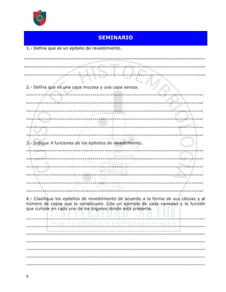 SEMINARIO
 1.- Defina que es un epitelio de revestimiento.

------------------------------------------------------------------------------------------
------------------------------------------------------------------------------------------
------------------------------------------------------------------------------------------

 2.- Defina que es una capa mucosa y una capa serosa.
 ----------------------------------------------------------------------------------------
 ----------------------------------------------------------------------------------------
 ----------------------------------------------------------------------------------------
 ----------------------------------------------------------------------------------------
 ----------------------------------------------------------------------------------------
 ----------------------------------------------------------------------------------------
 3.- Indique 4 funciones de los epitelios de revestimiento.
 ----------------------------------------------------------------------------------------
 ----------------------------------------------------------------------------------------
 ----------------------------------------------------------------------------------------
 ----------------------------------------------------------------------------------------
 ----------------------------------------------------------------------------------------
 ----------------------------------------------------------------------------------------
 4.- Clasifique los epitelios de revestimiento de acuerdo a la forma de sus células y al
 número de capas que lo constituyen .Cite un ejemplo de cada variedad y la función
 que cumple en cada uno de los órganos donde está presente.

 -------------------------------------------------------------------------------------------------------------------------
 -------------------------------------------------------------------------------------------------------------------------
 -------------------------------------------------------------------------------------------------------------------------
 -------------------------------------------------------------------------------------------------------------------------
 -------------------------------------------------------------------------------------------------------------------------
 -------------------------------------------------------------------------------------------------------------------------
 -------------------------------------------------------------------------------------------------------------------------

 9
 