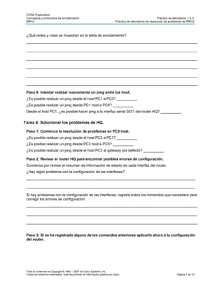 CCNA Exploration
 Conceptos y protocolos de enrutamiento:                                                                    Práctica de laboratorio 7.5.3:
 RIPv2                                                                     Práctica de laboratorio de resolución de problemas de RIPv2



 ¿Qué redes y rutas se muestran en la tabla de enrutamiento?
 ____________________________________________________________________________________

 ____________________________________________________________________________________

 ____________________________________________________________________________________

 ____________________________________________________________________________________

 ____________________________________________________________________________________

 ____________________________________________________________________________________

 Paso 8: Intentar realizar nuevamente un ping entre los host.
 ¿Es posible realizar un ping desde el host PC1 a PC3? __________
 ¿Es posible realizar un ping desde PC1 host a PC4? __________
 Desde el host PC1, ¿es posible hacer ping a la interfaz serial 0/0/1 del router HQ? __________


Tarea 4: Solucionar los problemas de HQ.

 Paso 1: Comience la resolución de problemas en PC3 host.
 ¿Es posible realizar un ping desde el host PC3 a PC1? __________
 ¿Es posible realizar un ping desde PC3 host a PC5? __________
 ¿Es posible realizar un ping desde el host PC3 al gateway por defecto? __________

 Paso 2: Revisar el router HQ para encontrar posibles errores de configuración.
 Comience por revisar el resumen de información de estado de cada interfaz del router.
 ¿Hay algún problema con la configuración de las interfaces?
 ___________________________________________________________________________________

 ___________________________________________________________________________________

 Si hay problemas con la configuración de las interfaces, registre todos los comandos que necesitará para
 corregir los errores de configuración.
 ____________________________________________________________________________________

 ____________________________________________________________________________________

 ____________________________________________________________________________________


 Paso 3: Si se ha registrado alguno de los comandos anteriores aplicarlo ahora a la configuración
 del router.




 Todo el contenido es Copyright © 1992 – 2007 de Cisco Systems, Inc.
 Todos los derechos reservados. Este documento es información pública de Cisco.                                             Página 7 de 13
 