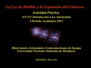 La Ley de Hubble y la Expansión del Universo Actividad Práctica  AN-111 Introducción a La Astronomía I Período Académico 2011 Observatorio Astronómico Centroamericano de Suyapa Universidad Nacional Autónoma de Honduras YSCR/MCPC_Mayo 2011 