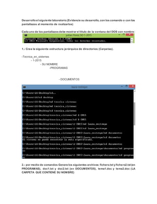 Desarrollo el siguiente laboratorio (Evidencie su desarrollo, con los comando o con los
pantallazos al momento de realizarlos)
Cada uno de los pantallazos debe mostrar el título de la ventana del DOS con nombre:
1.- Crea la siguiente estructura jerárquica de directorios (Carpetas).
-Tecnica_en_sistemas
- 1-2015
- SU NOMBRE
-PROGRAMAS
- DOCUMENTOS
2.- por medio de comandos Genera los siguientes archivos: fichero.txt y fichero2.txt (en
PROGRAMAS), doc1.txt y doc2.txt (en DOCUMENTOS), tema1.doc y tema2.doc (LA
CARPETA QUE CONTIENE SU NOMBRE)
 