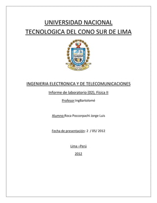 UNIVERSIDAD NACIONAL
TECNOLOGICA DEL CONO SUR DE LIMA




INGENIERIA ELECTRONICA Y DE TELECOMUNICACIONES
         Informe de laboratorio (02), Física II
                 Profesor:IngBartolomé



           Alumno:Roca Poccorpachi Jorge Luis



           Fecha de presentación: 2 / 05/ 2012



                       Lima –Perú

                          2012
 