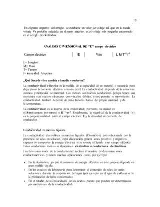 10
En el punto negativo del arreglo, se establece un valor de voltaje tal, que en la escala
voltaje Vs posición señalada en el punto anterior, es el voltaje más pequeño encontrado
en el arreglo de electrodos.
ANALISIS DIMENSIONAL DE ‘’E’’ campo electrico
L= Longitud
M= Masa
T= Tiempo
I= intensidad Amperios
¿Qué Sucede si se cambia el medio conductor?
La conductividad eléctrica es la medida de la capacidad de un material o sustancia para
dejar pasar la corriente eléctrica a través de él. La conductividad depende de la estructura
atómica y molecular del material. Los metales son buenos conductores porque tienen una
estructura con muchos electrones con vínculos débiles, y esto permite su movimiento. La
conductividad también depende de otros factores físicos del propio material, y de
la temperatura.
La conductividad es la inversa de la resistividad; por tanto, su unidad es
el S/m (siemens por metro) o Ω−1·m−1. Usualmente, la magnitud de la conductividad (σ)
es la proporcionalidad entre el campo eléctrico E y la densidad de corriente de
conducción
Conductividad en medios líquidos
La conductividad electrolítica en medios líquidos (Disolución) está relacionada con la
presencia de sales en solución, cuya disociación genera iones positivos y negativos
capaces de transportar la energía eléctrica si se somete el líquido a un campo eléctrico.
Estos conductores iónicos se denominan electrolitos o conductores electrolíticos.
Las determinaciones de la conductividad reciben el nombre de determinaciones
conductométricas y tienen muchas aplicaciones como, por ejemplo:
 En la electrólisis, ya que el consumo de energía eléctrica en este proceso depende en
gran medida de ella.
 En los estudios de laboratorio para determinar el contenido de sales de varias
soluciones durante la evaporación del agua (por ejemplo en el agua de calderas o en
la producción de leche condensada).
 En el estudio de las basicidades de los ácidos, puesto que pueden ser determinadas
por mediciones de la conductividad.
 