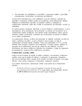 11
 Para determinar las solubilidades de electrólitos escasamente solubles y para hallar
concentraciones de electrólitos en soluciones por titulación.
La base de las determinaciones de la solubilidad es que las soluciones saturadas de
electrólitos escasamente solubles pueden ser consideradas como infinitamente diluidas.
Midiendo la conductividad específica de semejante solución y calculando la
conductividad equivalente según ella, se halla la concentración del electrólito, es decir, su
solubilidad.
Un método práctico sumamente importante es el de la titulación conductométrica, o sea la
determinación de la concentración de un electrólito en solución por la medición de su
conductividad durante la titulación. Este método resulta especialmente valioso para las
soluciones turbias o fuertemente coloreadas que con frecuencia no pueden ser tituladas
con el empleo de indicadores.
La conductividad eléctrica se utiliza para determinar la salinidad (contenido de sales) de
suelos y substratos de cultivo, ya que se disuelven éstos en agua y se mide la
conductividad del medio líquido resultante. Suele estar referenciada a 25 °C y el valor
obtenido debe corregirse en función de la temperatura. Coexisten muchas unidades de
expresión de la conductividad para este fin, aunque las más utilizadas son dS/m
(deciSiemens por metro), mmhos/cm (milimhos por centímetro) y según los organismos
de normalización europeos mS/m (miliSiemens por metro).
Conductividad en medios sólidos
Según la teoría de bandas de energía en sólidos cristalinos, son materiales conductores
aquellos en los que las bandas de valencia y conducción se superponen, formándose
una nube de electrones libres causante de la corriente al someter al material a un campo
eléctrico. Estos medios conductores se denominan conductores eléctricos.
La Comisión Electrotécnica Internacional definió como patrón de la conductividad
eléctrica:
Un hilo de cobre de 1 metro de longitud y un gramo de masa, que da
una resistencia de 0,15388 Ω a 20 °C al que asignó una conductividad eléctrica
de 100 % IACS (International Annealed Copper Standard.
 