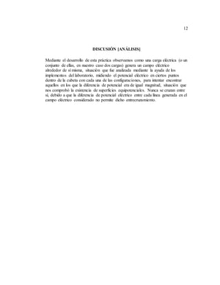 12
DISCUSIÓN [ANÁLISIS]
Mediante el desarrollo de esta práctica observamos como una carga eléctrica (o un
conjunto de ellas, en nuestro caso dos cargas) genera un campo eléctrico
alrededor de sí misma, situación que fue analizada mediante la ayuda de los
implementos del laboratorio, midiendo el potencial eléctrico en ciertos puntos
dentro de la cubeta con cada una de las configuraciones, para intentar encontrar
aquellos en los que la diferencia de potencial era de igual magnitud, situación que
nos comprobó la existencia de superficies equipotenciales. Nunca se cruzan entre
sí, debido a que la diferencia de potencial eléctrico entre cada línea generada en el
campo eléctrico considerado no permite dicho entrecruzamiento.
 