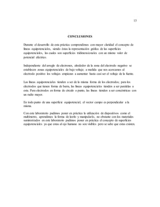 13
CONCLUSIONES
Durante el desarrollo de esta práctica comprendimos con mayor claridad el concepto de
líneas equipotenciales, siendo éstas la representación gráfica de las superficies
equipotenciales, las cuales son superficies tridimensionales con un mismo valor de
potencial eléctrico.
Independiente del arreglo de electrones, alrededor de la zona del electrodo negativo se
establecen zonas equipotenciales de bajo voltaje; a medida que nos acercamos al
electrodo positivo los voltajes empiezan a aumentar hasta casi ser el voltaje de la fuente.
Las líneas equipotenciales tienden a ser de la misma forma de los electrodos; para los
electrodos que tienen forma de barra, las líneas equipotenciales tienden a ser paralelas a
esta. Para electrodos en forma de círculo o punto, las líneas tienden a ser concéntricas con
un radio mayor.
En todo punto de una superficie equipotencial, el vector campo es perpendicular a la
misma.
Con este laboratorio pudimos poner en práctica la utilización de dispositivos como el
multímetro, aprendimos la forma de leerlo y manipularlo, no obstante con los materiales
suministrados en este laboratorio pudimos poner en práctica el concepto de superficies
equipotenciales ya que estas al ojo humano no son visibles pero se sabe que estas existen.
 