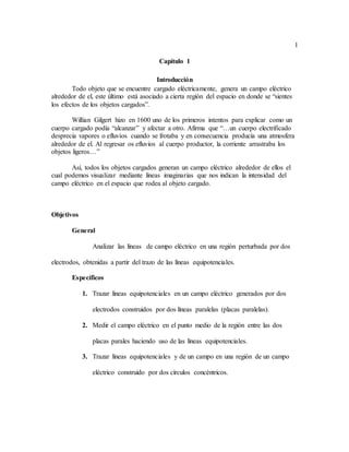 1
Capítulo 1
Introducción
Todo objeto que se encuentre cargado eléctricamente, genera un campo eléctrico
alrededor de el, este último está asociado a cierta región del espacio en donde se “sientes
los efectos de los objetos cargados”.
Willian Gilgert hizo en 1600 uno de los primeros intentos para explicar como un
cuerpo cargado podía “alcanzar” y afectar a otro. Afirma que “…un cuerpo electrificado
desprecia vapores o efluvios cuando se frotaba y en consecuencia producía una atmosfera
alrededor de el. Al regresar os efluvios al cuerpo productor, la corriente arrastraba los
objetos ligeros…”
Así, todos los objetos cargados generan un campo eléctrico alrededor de ellos el
cual podemos visualizar mediante líneas imaginarias que nos indican la intensidad del
campo eléctrico en el espacio que rodea al objeto cargado.
Objetivos
General
Analizar las líneas de campo eléctrico en una región perturbada por dos
electrodos, obtenidas a partir del trazo de las líneas equipotenciales.
Específicos
1. Trazar líneas equipotenciales en un campo eléctrico generados por dos
electrodos construidos por dos líneas paralelas (placas paralelas).
2. Medir el campo eléctrico en el punto medio de la región entre las dos
placas parales haciendo uso de las líneas equipotenciales.
3. Trazar líneas equipotenciales y de un campo en una región de un campo
eléctrico construido por dos círculos concéntricos.
 