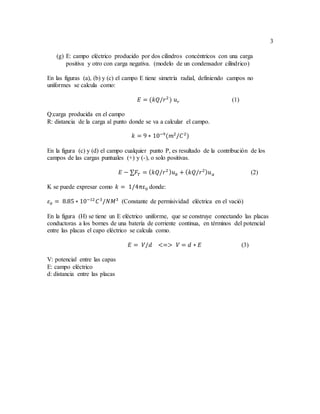 3
(g) E: campo eléctrico producido por dos cilindros concéntricos con una carga
positiva y otro con carga negativa. (modelo de un condensador cilíndrico)
En las figuras (a), (b) y (c) el campo E tiene simetría radial, definiendo campos no
uniformes se calcula como:
𝐸 = (𝑘𝑄/𝑟2
) 𝑢 𝑟 (1)
Q:carga producida en el campo
R: distancia de la carga al punto donde se va a calcular el campo.
𝑘 = 9 ∗ 10−9
(𝑚2
/𝐶2
)
En la figura (c) y (d) el campo cualquier punto P, es resultado de la contribución de los
campos de las cargas puntuales (+) y (-), o solo positivas.
𝐸 − ∑𝐹𝑇 = ( 𝑘𝑄/𝑟2 ) 𝑢 𝑏 + ( 𝑘𝑄/𝑟2) 𝑢 𝑎 (2)
K se puede expresar como 𝑘 = 1/4πε0 donde:
𝜀0 = 8.85 ∗ 10−12
𝐶3
/𝑁𝑀3
(Constante de permisividad eléctrica en el vació)
En la figura (H) se tiene un E eléctrico uniforme, que se construye conectando las placas
conductoras a los bornes de una batería de corriente continua, en términos del potencial
entre las placas el capo eléctrico se calcula como.
𝐸 = 𝑉/𝑑 <=> 𝑉 = 𝑑 ∗ 𝐸 (3)
V: potencial entre las capas
E: campo eléctrico
d: distancia entre las placas
 