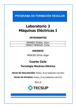 PROGRAMA DE FORMACIÓN REGULAR 
1 
LABORATORIO DE MÁQUINAS ELÉCTRICAS I 
Laboratorio 2 
Máquinas Eléctricas I 
INTEGRANTES 
RAMIREZ TEJADA, Víctor 
YENGLE MENDOZA, Carlos 
DOCENTE 
PRÍNCIPE LEYVA, Edgar 
Cuarto Ciclo 
Tecnología Mecánica Eléctrica 
FECHA DE REALIZACIÓN: Martes, 10 de Septiembre del 2013 
FECHA DE ENTREGA: Martes, 23 de Septiembre del 2013 
2013-II 
 