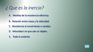 ¿ Que es la inercia?
A. Medida de la resistencia eléctrica.
B. Relación entre masa y la velocidad.
C. Resistencia al movimiento o cambio.
D. Velocidad a la que cae un objeto.
E. Todo lo anterior.
 