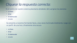 Cliquear la respuesta correcta:
Es el centro de nuestro sistema planetario alrededor del cual giran los planetas
• La Tierra
• El Sol
• El sistema solar
• La Luna
Se presenta a nosotros formando faces, unas veces iluminada totalmente, luego con
un perfil de una hoz y finalmente otra oscura
• La Tierra
• El Sol
• El sistema solar
• La Luna
8
 