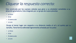 Cliquear la respuesta correcta:
Esta construida por los cuerpos celestes que giran a su alrededor sometidos a su
atracción gravitatoria. Esta integrado por un grupo de nueve planetas:
• La Tierra
• El Sol
• El sistema solar
• La Luna
• La Tierra
• El Sol
• El sistema solar
• La Luna
Ocupa el tercer lugar con respecto a su distancia media al sol y el quinto por su
tamaño, Tiene forma esferoidal ligeramente achatada por los polos
 