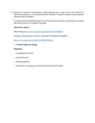 1. Realizar un manual de encriptación y desencriptación paso a paso, con el cual realizará el
laboratorio propuesto y si su manual está bien realizado, se logrará encriptar y desencriptar el
mensaje entre dos equipos.
Se debe probar el manual haciendo el uso del mismo para encriptar y desencriptar un mensaje
que usted enviará a su compañero de grupo.
Material de Apoyo:
Bajar Gnupg; https://www.youtube.com/watch?v=HuLr8PdkdOY
Encriptar y Desencriptar un archivo utilizando la herramienta Gpg4Win:
https://www.youtube.com/watch?v=zOXTN5IeHrA-
 Practica Gpg Con Gnupg
Requisitos
correo
 