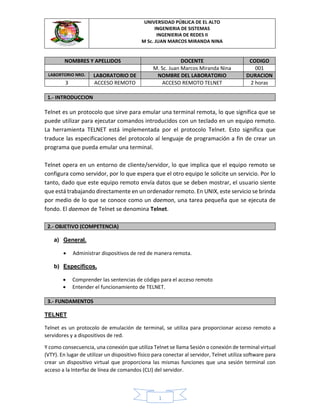 UNIVERSIDAD PÚBLICA DE EL ALTO
INGENIERIA DE SISTEMAS
INGENIERIA DE REDES II
M Sc. JUAN MARCOS MIRANDA NINA
1
NOMBRES Y APELLIDOS DOCENTE CODIGO
M. Sc. Juan Marcos Miranda Nina 001
LABORTORIO NRO. LABORATORIO DE NOMBRE DEL LABORATORIO DURACION
3 ACCESO REMOTO ACCESO REMOTO TELNET 2 horas
1.- INTRODUCCION
Telnet es un protocolo que sirve para emular una terminal remota, lo que significa que se
puede utilizar para ejecutar comandos introducidos con un teclado en un equipo remoto.
La herramienta TELNET está implementada por el protocolo Telnet. Esto significa que
traduce las especificaciones del protocolo al lenguaje de programación a fin de crear un
programa que pueda emular una terminal.
Telnet opera en un entorno de cliente/servidor, lo que implica que el equipo remoto se
configura como servidor, por lo que espera que el otro equipo le solicite un servicio. Por lo
tanto, dado que este equipo remoto envía datos que se deben mostrar, el usuario siente
que está trabajando directamente en un ordenador remoto. En UNIX, este servicio se brinda
por medio de lo que se conoce como un daemon, una tarea pequeña que se ejecuta de
fondo. El daemon de Telnet se denomina Telnet.
2.- OBJETIVO (COMPETENCIA)
a) General.
• Administrar dispositivos de red de manera remota.
b) Específicos.
• Comprender las sentencias de código para el acceso remoto
• Entender el funcionamiento de TELNET.
3.- FUNDAMENTOS
TELNET
Telnet es un protocolo de emulación de terminal, se utiliza para proporcionar acceso remoto a
servidores y a dispositivos de red.
Y como consecuencia, una conexión que utiliza Telnet se llama Sesión o conexión de terminal virtual
(VTY). En lugar de utilizar un dispositivo físico para conectar al servidor, Telnet utiliza software para
crear un dispositivo virtual que proporciona las mismas funciones que una sesión terminal con
acceso a la Interfaz de línea de comandos (CLI) del servidor.
 