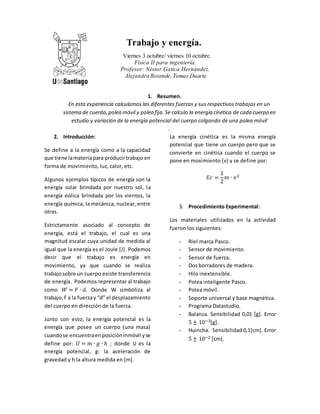 Trabajo y energía. 
Viernes 3 octubre/ viernes 10 octubre. 
Física II para ingeniería. 
Profesor: Néstor Gatica Hernández. 
Alejandra Rosende, Tomas Duarte. 
1. Resumen. 
En esta experiencia calculamos las diferentes fuerzas y sus respectivos trabajos en un 
sistema de cuerda, polea móvil y polea fija. Se calculo la energía cinética de cada cuerpo en 
estudio y variación de la energía potencial del cuerpo colgando de una polea móvil 
. 
2. Introducción: 
Se define a la energía como a la capacidad 
que tiene la materia para producir trabajo en 
forma de movimiento, luz, calor, etc. 
Algunos ejemplos típicos de energía son la 
energía solar brindada por nuestro sol, l a 
energía eólica brindada por los vientos, la 
energía química, la mecánica, nuclear, entre 
otras. 
Estrictamente asociado al concepto de 
energía, está el trabajo, el cual es una 
magnitud escalar cuya unidad de medida al 
igual que la energía es el Joule [J]. Podemos 
decir que el trabajo es energía en 
movimiento, ya que cuando se realiza 
trabajo sobre un cuerpo existe transferencia 
de energía. Podemos representar al trabajo 
como 푊 = 퐹 ∙ 푑. Donde W simboliza al 
trabajo, F a la fuerza y “d” el desplazamiento 
del cuerpo en dirección de la fuerza. 
Junto con esto, la energía potencial es la 
energía que posee un cuerpo (una masa) 
cuando se encuentra en posición inmóvil y se 
define por: 푈 = 푚 ∙ 푔 ∙ ℎ ; donde U es la 
energía potencial, g: la aceleración de 
gravedad y h la altura medida en [m]. 
La energía cinética es la misma energía 
potencial que tiene un cuerpo pero que se 
convierte en cinética cuando el cuerpo se 
pone en movimiento (v) y se define por: 
퐸푐 = 
1 
2 
푚 ∙ 푣2 
3. Procedimiento Experimental: 
Los materiales utilizados en la actividad 
fueron los siguientes: 
- Riel marca Pasco. 
- Sensor de movimiento. 
- Sensor de fuerza. 
- Dos borradores de madera. 
- Hilo inextensible. 
- Polea inteligente Pasco. 
- Polea móvil. 
- Soporte universal y base magnética. 
- Programa Datastudio. 
- Balanza. Sensibilidad 0,01 [g]. Error 
5 ± 10−3[g]. 
- Huincha. Sensibilidad 0,1[cm]. Error 
5 ± 10−2 [cm]. 
 