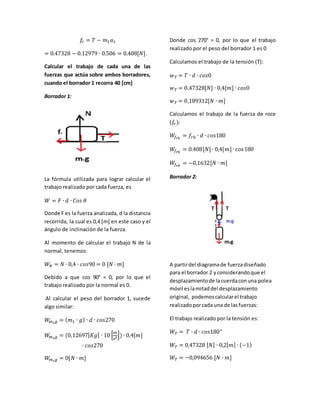 푓푟 = 푇 − 푚1푎1 
= 0.47328 − 0.12979 ∙ 0.506 = 0.408[푁]. 
Calcular el trabajo de cada una de las 
fuerzas que actúa sobre ambos borradores, 
cuando el borrador 1 recorra 40 [cm] 
Borrador 1: 
La fórmula utilizada para lograr calcular el 
trabajo realizado por cada fuerza, es 
푊 = 퐹 ∙ 푑 ∙ 퐶표푠 휃 
Donde F es la fuerza analizada, d la distancia 
recorrida, la cual es 0,4 [m] en este caso y el 
ángulo de inclinación de la fuerza. 
Al momento de calcular el trabajo N de la 
normal, tenemos: 
푊푁 = 푁 ∙ 0,4 ∙ 푐표푠90 = 0 [푁 ∙ 푚] 
Debido a que cos 90° = 0, por lo que el 
trabajo realizado por la normal es 0. 
Al calcular el peso del borrador 1, sucede 
algo similar: 
푊푚1푔 = (푚1 ∙ 푔) ∙ 푑 ∙ 푐표푠270 
푊푚1푔 = (0,12697[퐾푔] ∙ 10 [푚 
푠2]) ∙ 0,4[푚] 
∙ 푐표푠270 
푊푚1푔 = 0[푁 ∙ 푚] 
Donde cos 270° = 0, por lo que el trabajo 
realizado por el peso del borrador 1 es 0 
Calculamos el trabajo de la tensión (T): 
푤푇 = 푇 ∙ 푑 ∙ 푐표푠0 
푤푇 = 0.47328[푁] ∙ 0,4[푚] ∙ 푐표푠0 
푤푇 = 0,189312[푁 ∙ 푚] 
Calculamos el trabajo de la fuerza de roce 
(푓푟 ): 
푊푓푟푘 = 푓푟푘 ∙ 푑 ∙ 푐표푠180 
푊푓푟푘 = 0.408[푁] ∙ 0,4[푚] ∙ cos 180 
푊푓푟푘 = −0,1632[푁 ∙ 푚] 
Borrador 2: 
A partir del diagrama de fuerza diseñado 
para el borrador 2 y considerando que el 
desplazamiento de la cuerda con una polea 
móvil es la mitad del desplazamiento 
original, podemos calcular el trabajo 
realizado por cada una de las fuerzas: 
El trabajo realizado por la tensión es: 
푊푇 = 푇 ∙ 푑 ∙ 푐표푠180° 
푊푇 = 0,47328 [푁] ∙ 0,2[푚] ∙ (−1) 
푊푇 = −0,094656 [푁 ∙ 푚] 
 