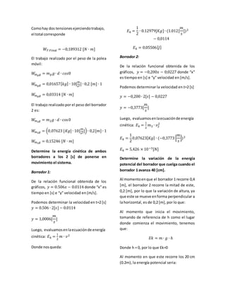 Como hay dos tensiones ejerciendo trabajo, 
el total corresponde 
푊푇 퐹푖푛푎푙 = −0,189312 [푁 ∙ 푚] 
El trabajo realizado por el peso de la polea 
móvil: 
푊푚푝푔 = 푚푝푔 ∙ 푑 ∙ 푐표푠0 
푊푚푝푔 = 0,01657[푘푔] ∙ 10[푚 
푠2] ∙ 0,2 [푚] ∙ 1 
푊푚푝푔 = 0,03314 [푁 ∙ 푚] 
El trabajo realizado por el peso del borrador 
2 es: 
푊푚2푔 = 푚2푔 ∙ 푑 ∙ cos 0 
푊푚2푔 = (0,07623 [퐾푔] ∙ 10[푚 
푠2]) ∙ 0,2[푚] ∙ 1 
푊푚2푔 = 0,15246 [푁 ∙ 푚] 
Determine la energía cinética de ambos 
borradores a los 2 [s] de ponerse en 
movimiento el sistema. 
Borrador 1: 
De la relación funcional obtenida de los 
gráficos, 푦 = 0.506푥 − 0.0114 donde “x” es 
tiempo en [s] e “y” velocidad en [m/s]. 
Podemos determinar la velocidad en t=2 [s] 
푦 = 0.506 ∙ 2[푠] − 0.0114 
푚 
푠 
푦 = 1,0006[ 
] 
Luego, evaluamos en la ecuación de energía 
cinética: 퐸푘 = 
1 
2 
푚 ∙ 푣2 
Donde nos queda: 
퐸푘 = 
1 
2 
푚 
푠 
∙ 0.12979[퐾푔] ∙ (1.012[ 
])2 
− 0,0114 
퐸푘 = 0.05506[퐽] 
Borrador 2: 
De la relación funcional obtenida de los 
gráficos, 푦 = −0,200푥 − 0,0227 donde “x” 
es tiempo en [s] e “y” velocidad en [m/s]. 
Podemos determinar la velocidad en t=2 [s] 
푦 = −0,200 ∙ 2[푠] − 0,0227 
푚 
푠 
푦 = −0,3773[ 
] 
Luego, evaluamos en la ecuación de energía 
cinética: 퐸푘 = 
1 
2 
2 
푚2 ∙ 푣2 
퐸푘 = 
1 
2 
푚 
푠 
0,07623[퐾푔] ∙ (−0,3773 [ 
])2 
퐸푘 = 5,426 × 10−3[푁] 
Determine la variación de la energía 
potencial del borrador que cuelga cuando el 
borrador 1 avanza 40 [cm]. 
Al momento en que el borrador 1 recorre 0,4 
[m], el borrador 2 recorre la mitad de este, 
0,2 [m], por lo que la variación de altura, ya 
que este se mueve en forma perpendicular a 
la horizontal, es de 0,2 [m], por lo que: 
Al momento que inicia el movimiento, 
tomando de referencia de h como el lugar 
donde comienza el movimiento, tenemos 
que: 
퐸푘 = 푚 ∙ 푔 ∙ ℎ 
Donde h = 0, por lo que Ek=0 
Al momento en que este recorre los 20 cm 
(0.2m), la energía potencial seria: 
 