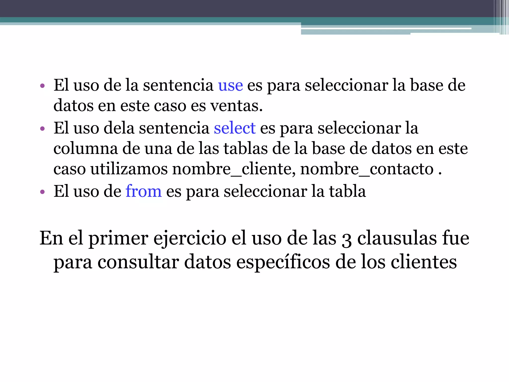 El uso de la sentencia use es para seleccionar la base de datos en este caso es ventas.El uso dela sentencia select es para seleccionar la columna de una de las tablas de la base de datos en este caso utilizamos nombre_cliente, nombre_contacto .El uso de from es para seleccionar la tabla En el primer ejercicio el uso de las 3 clausulas fue para consultar datos específicos de los clientes