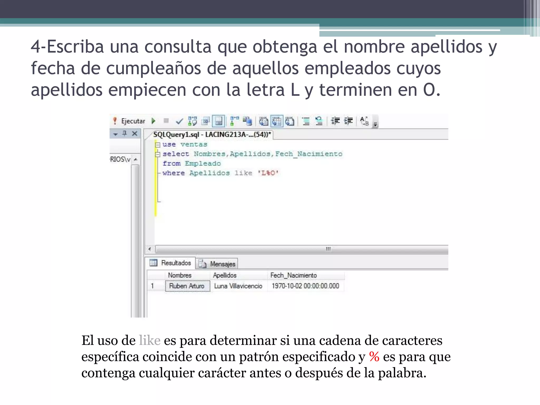 4-Escriba una consulta que obtenga el nombre apellidos y fecha de cumpleaños de aquellos empleados cuyos apellidos empiecen con la letra L y terminen en O.El uso de like es para determinar si una cadena de caracteres específica coincide con un patrón especificado y % es para que contenga cualquier carácter antes o después de la palabra.