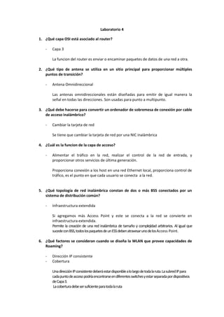 Laboratorio 4

1. ¿Qué capa OSI está asociado al router?

   -   Capa 3

       La funcion del router es enviar o encaminar paquetes de datos de una red a otra.

2. ¿Qué tipo de antena se utiliza en un sitio principal para proporcionar múltiples
   puntos de transición?

   -   Antena Omnidireccional

       Las antenas omnidireccionales están diseñadas para emitir de igual manera la
       señal en todas las direcciones. Son usadas para punto a multipunto.

3. ¿Qué debe hacerse para convertir un ordenador de sobremesa de conexión por cable
   de acceso inalámbrico?

   -   Cambiar la tarjeta de red

       Se tiene que cambiar la tarjeta de red por una NIC inalámbrica

4. ¿Cuál es la funcion de la capa de acceso?

   -   Alimentar el tráfico en la red, realizar el control de la red de entrada, y
       proporcionar otros servicios de última generación.

       Proporciona conexión a los host en una red Ethernet local, proporciona control de
       tráfico, es el punto en que cada usuario se conecta a la red.


5. ¿Qué topología de red inalámbrica constan de dos o más BSS conectados por un
   sistema de distribución común?

   -   Infraestructura extendida

       Si agregamos más Access Point y este se conecta a la red se convierte en
       infraestructura extendida.
       Permite la creación de una red inalámbrica de tamaño y complejidad arbitrarios. Al igual que
       sucede con BSS, todos los paquetes de un ESS deben atravesar uno de los Access Point.

6. ¿Qué factores se consideran cuando se diseña la WLAN que provee capacidades de
   Roaming?

   -   Dirección IP consistente
   -   Cobertura

       Una dirección IP consistente deberá estar disponible a lo largo de toda la ruta. La subred IP para
       cada punto de acceso podría encontrarse en diferentes switches y estar separada por dispositivos
       de Capa 3.
       La cobertura debe ser suficiente para toda la ruta
 