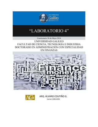 “LABORATORIO 4”
Cuestionario 26 de Mayo 2014
UNIVERSIDAD GALILEO
FACULTAD DE CIENCIA, TECNOLOGÍA E INDUSTRIA
DOCTORADO EN ADMINISTRACIÓN CON ESPECIALIDAD
EN FINANZAS
ARQ. ÁLVARO COUTIÑO G.
Carnet 1300-4393
 