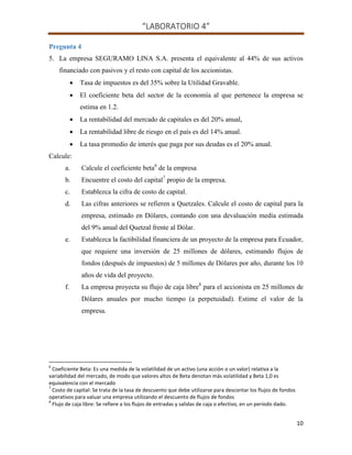 “LABORATORIO 4”
10
Pregunta 4
5. La empresa SEGURAMO LINA S.A. presenta el equivalente al 44% de sus activos
financiado con pasivos y el resto con capital de los accionistas.
 Tasa de impuestos es del 35% sobre la Utilidad Gravable.
 El coeficiente beta del sector de la economía al que pertenece la empresa se
estima en 1.2.
 La rentabilidad del mercado de capitales es del 20% anual,
 La rentabilidad libre de riesgo en el país es del 14% anual.
 La tasa promedio de interés que paga por sus deudas es el 20% anual.
Calcule:
a. Calcule el coeficiente beta6
de la empresa
b. Encuentre el costo del capital7
propio de la empresa.
c. Establezca la cifra de costo de capital.
d. Las cifras anteriores se refieren a Quetzales. Calcule el costo de capital para la
empresa, estimado en Dólares, contando con una devaluación media estimada
del 9% anual del Quetzal frente al Dólar.
e. Establezca la factibilidad financiera de un proyecto de la empresa para Ecuador,
que requiere una inversión de 25 millones de dólares, estimando flujos de
fondos (después de impuestos) de 5 millones de Dólares por año, durante los 10
años de vida del proyecto.
f. La empresa proyecta su flujo de caja libre8
para el accionista en 25 millones de
Dólares anuales por mucho tiempo (a perpetuidad). Estime el valor de la
empresa.
6
Coeficiente Beta: Es una medida de la volatilidad de un activo (una acción o un valor) relativa a la
variabilidad del mercado, de modo que valores altos de Beta denotan más volatilidad y Beta 1,0 es
equivalencia con el mercado
7
Costo de capital: Se trata de la tasa de descuento que debe utilizarse para descontar los flujos de fondos
operativos para valuar una empresa utilizando el descuento de flujos de fondos
8
Flujo de caja libre: Se refiere a los flujos de entradas y salidas de caja o efectivo, en un período dado.
 