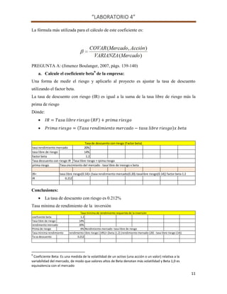 “LABORATORIO 4”
11
La fórmula más utilizada para el cálculo de este coeficiente es:
PREGUNTA A: (Jimenez Boulanger, 2007, págs. 139-140)
a. Calcule el coeficiente beta9
de la empresa:
Una forma de medir el riesgo y aplicarlo al proyecto es ajustar la tasa de descuento
utilizando el factor beta.
La tasa de descuento con riesgo (IR) es igual a la suma de la tasa libre de riesgo más la
prima de riesgo
Dónde:
 ( )
 ( )
Conclusiones:
 La tasa de descuento con riesgo es 0.212%
Tasa mínima de rendimiento de la inversión
9
Coeficiente Beta: Es una medida de la volatilidad de un activo (una acción o un valor) relativa a la
variabilidad del mercado, de modo que valores altos de Beta denotan más volatilidad y Beta 1,0 es
equivalencia con el mercado
tasa rendimiento mercado 20%
tasa libre de riesgo 14%
factor beta 1.2
Tasa descuento con riesgo IR Tasa libre riesgo + rpima riesgo
prima riesgo Tasa crecimiento del mercado - tasa libre de ireesgo x beta
IR= tasa libre riesgo(0.14)+ (tasa rendimiento mercado(0.20)-tasalibre riesgo(0.14)) factor beta 1.2
IR 0.212
Tasa de descuento con riesgo (Factor beta)
coeficente beta 1.2
Tasa libre de riesgo 14%
rendimento mercado 20%
Prima de riesgo 6% Rendimiento mercado- tasa libre de riesgo
Tasa minima rendimiento rendimento libre riesgo (14%)+ (beta (1.2) (rendimiento mercado (20) - tasa libre riesgo (14))
Ta sa descuento 0.212
Tasa minima de rendimiento requerida de la inversión
 