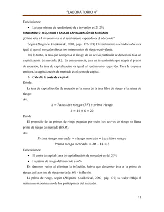 “LABORATORIO 4”
12
Conclusiones:
 La tasa mínima de rendimiento de a inversión es 21.2%
RENDIMIENTO REQUERIDO Y TASA DE CAPITALIZACIÓN DE MERCADO
¿Cómo sabe el inversionista si el rendimiento esperado es el adecuado?
Según (Zbigniew Kozikowski, 2007, págs. 176-178) El rendimiento es el adecuado si es
igual al que el mercado ofrece por instrumentos de riesgo equivalente.
Por lo tanto, la tasa que compensa el riesgo de un activo particular se denomina tasa de
capitalización de mercado, (k). En consecuencia, para un inversionista que acepta el precio
de mercado, la tasa de capitalización es igual al rendimiento requerido. Para la empresa
emisora, la capitalización de mercado es el costo de capital.
b. Calcule le coste de capital:
Dónde:
La tasa de capitalización de mercado es la suma de la tasa libre de riesgo y la prima de
riesgo:
Así:
( )
Dónde:
El promedio de las primas de riesgo pagadas por todos los activos de riesgo se llama
prima de riesgo de mercado (PRM).
Así:
Conclusiones:
 El coste de capital (tasa de capitalización de mercado) es del 20%
 La prima de riesgo del mercado es 6%
En términos reales al eliminar la inflación, habría que descontar ésta a la prima de
riesgo, así la prima de riesgo sería de: 6% - inflación.
La prima de riesgo, según (Zbigniew Kozikowski, 2007, pág. 177) su valor refleja el
optimismo o pesimismo de los participantes del mercado.
 