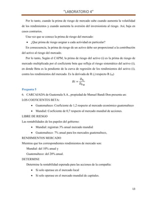 “LABORATORIO 4”
13
Por lo tanto, cuando la prima de riesgo de mercado sube cuando aumenta la volatilidad
de los rendimientos y cuando aumenta la aversión del inversionista al riesgo. Así, baja en
casos contrarios.
Una vez que se conoce la prima de riesgo del mercado:
 ¿Que prima de riesgo asignar a cada actividad en particular?
En consecuencia, la prima de riesgo de un activo debe ser proporcional a la contribución
del activo al riesgo del mercado.
Por lo tanto, Según el CAPM, la prima de riesgo del activo (i) es la prima de riesgo de
mercado multiplicada por el coeficiente beta que refleja el riesgo sistemático del activo (i),
en donde Beta es la pendiente de la curva de regresión de los rendimientos del activo (i),
contra los rendimientos del mercado. Es la derivada de R (i) respecto R (M)
Pregunta 5
6. CARCAJADA de Guatemala S.A., propiedad de Manuel Bandi Don presenta un:
LOS COEFICIENTES BETA:
 Guatemalteco: Coeficiente de 1,2 respecto al mercado económico guatemalteco
 Mundial: Coeficiente de 0,7 respecto al mercado mundial de acciones.
LIBRE DE RIESGO
Las rentabilidades de los papeles del gobierno:
 Mundial: registran 3% anual mercado mundial
 Guatemalteco: 7% anual para los mercados guatemalteco,
RENDIMIENTOS MERCADO
Mientras que los correspondientes rendimientos de mercado son:
Mundial: del 10% anual y
Guatemalteco: del 20% anual.
DETERMINE
Determine la rentabilidad esperada para las acciones de la compañía:
 Si solo operase en el mercado local
 Si solo operase en el mercado mundial de capitales.
 