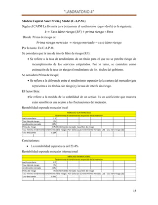 “LABORATORIO 4”
14
Modelo Capiral Asset Pricing Model (C.A.P.M.)
Según el CAPM La fórmula para determinar el rendimiento requerido (k) es la siguiente:
( )
Dónde Prima de riesgo es:
Por lo tanto: En C.A.P.M.
Se considera que la tasa de interés libre de riesgo (RF):
 Se refiere a la tasa de rendimiento de un título para el que no se percibe riesgo de
incumplimiento de los servicios estipulados. Por lo tanto, se considera como
estimación de la tasa sin riesgo el rendimiento de los títulos del gobierno.
Se considera Prima de riesgo:
 Se refiere a la diferencia entre el rendimiento esperado de la cartera del mercado (que
representa a los títulos con riesgo) y la tasa de interés sin riesgo.
El factor Beta:
Se refiere a la medida de la volatilidad de un activo. Es un coeficiente que muestra
cuán sensible es una acción a las fluctuaciones del mercado.
Rentabilidad esperada mercado local
Conclusiones:
 La rentabilidad esperada es del 23.4%
Rentabilidad esperada mercado internacional
coeficente beta 1.2
Tasa libre de riesgo 3%
rendimento mercado 20%
Prima de riesgo 17% Rendimiento mercado- tasa libre de riesgo
Tasa minima rendimiento rendimento libre riesgo (3%)+ (beta (1.2) (rendimiento mercado (20) - tasa libre riesgo (3))
Tasa descuento 0.234
Tasa minima de rendimiento requerida de la inversión
MERCADO GUATEMALTECO
coeficente beta 0.7
Tasa libre de riesgo 7%
rendimento mercado 10%
Prima de riesgo 3% Rendimiento mercado- tasa libre de riesgo
Tasa minima rendimiento rendimento libre riesgo (7%)+ (beta (0.7) (rendimiento mercado (10) - tasa libre riesgo (3))
Tasa descuento 0.091
Tasa minima de rendimiento requerida de la inversión
MERCADO INERNACIONAL
 
