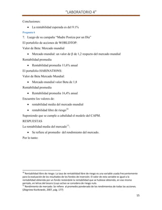 “LABORATORIO 4”
15
Conclusiones:
 La rentabilidad esperada es del 9.1%
Pregunta 6
7. Luego de su campaña “Madre Postiza por un Día”
El portafolio de acciones de WORLDTOP:
Valor de Beta: Mercado mundial
 Mercado mundial: un valor de de 1,2 respecto del mercado mundial
Rentabilidad promedia
 Rentabilidad promedia 11,6% anual
El portafolio HARINATIONS:
Valor de Beta Mercado Mundial:
 Mercado mundial valor Beta de 1,8
Rentabilidad promedia
 Rentabilidad promedia 16,4% anual
Encuentre los valores de:
 rentabilidad media del mercado mundial
 rentabilidad libre de riesgo10
Suponiendo que se cumple a cabalidad el modelo del CAPM.
RESPUESTAS
La rentabilidad media del mercado11
:
 Se refiere al promedio del rendimiento del mercado.
Por lo tanto:
10
Rentabilidad libre de riesgo: La tasa de rentabilidad libre de riesgo es una variable usada frecuentemente
para la evaluación de los resultados de los fondos de inversión. El valor de esta variable es igual a la
rentabilidad obtenida por un fondo restándole la rentabilidad que se hubiese obtenido, en ese mismo
periodo, en letras del tesoro (cuyo activo se considera de riesgo nulo.
11
Rendimiento de mercado: Se refiere al promedio ponderado de los rendimientos de todas las acciones.
(Zbigniew Kozikowski, 2007, pág. 177)
 