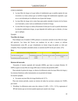 “LABORATORIO 4”
19
CONCLUSIONES
 La tasa libre de riesgo es la que indica el rendimiento que se podría esperar de una
inversión si se tiene certeza que se recibirá el pago del rendimiento esperado y que
no se verá afectada por la inflación con el paso del tiempo.
 La tasa libre de riesgo sirve como base para poder entender el precio de los bonos
en el mercado y como varia su rendimiento al incluir el riesgo.
 La tasa libre de riesgo no indica eficazmente la base por la cual se puede determinar
la relación rendimiento-riesgo, ya que depende del análisis que se efectúe y la tasa
que se aplique.
Ejemplo:
Tasa libre de riesgo:
Para trabajar con el modelo CAPM, primero es necesario calcular la tasa libre de riesgo
del ejercicio. Las letras del Tesoro con madurez de un año o menos se utilizan
frecuentemente como RF, ya que virtualmente no tienen riesgo de perder su valor por
completo. Para el ejemplo calculado actual, se asumirá una RF de dos por ciento. (2%)
Beta
PORTAFOLIO DE ACCIONES WORLD TOP HARINATIONS
Valor Beta mercado mundial Rentabilidad promedia anual Valor Beta mercado mundial Rentabilidad promedia anual
1.2 11.60% 1.8 16.40%
Rentabilidad promedia mercado mundial 19.800%
Retorno del mercado
Encuentra el retorno esperado del mercado (ERM), que tiene su propia fórmula. El
ERM es igual a la tasa libre de riesgo (RF) más el retorno del portafolio (RP).
Para calcular la prima de riesgo, se observa la diferencia entre las tasas libres de riesgo y
los retornos históricos sobre instrumentos en un periodo de tiempo.
En nuestro ejemplo,
 Se asume una tasa libre de riesgo histórica de 2,5 %.
Para este mismo periodo, asume un retorno de todas las acciones comunes de 19.80%
por ciento.
1. Wordltop: La diferencia entre estos dos valores (11.60% - 2.5% = 9.1%), representa el
RP del retorno que un inversor puede esperar por asumir este riesgo.
 