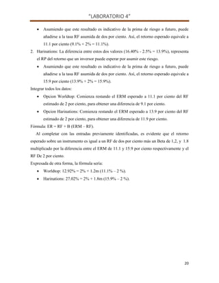 “LABORATORIO 4”
20
 Asumiendo que este resultado es indicativo de la prima de riesgo a futuro, puede
añadirse a la tasa RF asumida de dos por ciento. Así, el retorno esperado equivale a
11.1 por ciento (9.1% + 2% = 11.1%).
2. Harinations: La diferencia entre estos dos valores (16.40% - 2.5% = 13.9%), representa
el RP del retorno que un inversor puede esperar por asumir este riesgo.
 Asumiendo que este resultado es indicativo de la prima de riesgo a futuro, puede
añadirse a la tasa RF asumida de dos por ciento. Así, el retorno esperado equivale a
15.9 por ciento (13.9% + 2% = 15.9%).
Integrar todos los datos:
 Opcion Worldtop: Comienza restando el ERM esperado a 11.1 por ciento del RF
estimado de 2 por ciento, para obtener una diferencia de 9.1 por ciento.
 Opcion Harinations: Comienza restando el ERM esperado a 13.9 por ciento del RF
estimado de 2 por ciento, para obtener una diferencia de 11.9 por ciento.
Fórmula: ER = RF + B (ERM – RF).
Al completar con las entradas previamente identificadas, es evidente que el retorno
esperado sobre un instrumento es igual a un RF de dos por ciento más un Beta de 1,2, y 1.8
multiplicado por la diferencia entre el ERM de 11.1 y 15.9 por ciento respectivamente y el
RF De 2 por ciento.
Expresada de otra forma, la fórmula sería:
 Worldtop: 12.92% = 2% + 1.2m (11.1% – 2 %).
 Harinations: 27.02% = 2% + 1.8m (15.9% – 2 %).
 