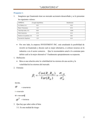 “LABORATORIO 4”
2
Pregunta 1:
1. Imagínese que Guatemala tiene un mercado accionario desarrollado y se le presentan
los siguientes valores:
EMPRESA (según SuperBolsa) Rendimiento
La Chelera, S.A. 0,93 0,28
Banco Tranzasteca 1,22 0,74
Todo bajo techo, S.A. 0,64 0,485
Pollo Gutierritos 0,78 0,34
Humito en tu pulmón, S.A. 1,28 0,46
Nacional de Alquileres 1,28 0,38
 Por otro lado, la empresa INVESTMENT INC. está estudiando la posibilidad de
invertir en Guatemala y discute cual es mejor alternativa, si colocar recursos en la
industria o en el sector comercio. Que le recomendaría usted si lo contratan para
definir cuál es la mejor alternativa? Fundamente apropiadamente su respuesta.
1. Definición:
 Beta es una relación entre la volatilidad de los retornos de una acción y la
volatilidad de los retornos del mercado.
2. Fórmula:
3. Que hay que saber sobre el beta
3.1. Es una mediad de riesgo:
 