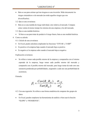 “LABORATORIO 4”
3
 Beta se usa para estimar qué tan riesgosa es una inversión. Mide únicamente los
riesgos sistemáticos o de mercado (no mide aquellos riesgos que son
diversificarles).
3.2. Que es una covarianza:
 Beta no es una medida de riesgo individual, sino relativa al mercado. Compara
cómo varían al mismo tiempo los retornos de una empresa y los del mercado.
3.3. Que es una medida histórica:
 Si bien se usa para tratar de predecir el riesgo futuro, beta es una medida histórica.
4. Como se calcula:
4.1. Calculo de una covarianza
 En Excel, puede calcularse empleando las funciones “COVAR y VARP”
 Es positiva si la empresa baja cuando el mercado baja es positiva
 Es negativa si la empresa sube cuando el mercado baja es negativa
Explicación covarianza:
 Se refiere a tomar cada posible retorno de la empresa y compararlos con el retorno
esperado de la empresa, luego tomar cada posible retorno del mercado y
compararlo con el posible retorno del mercado, para luego tomar de todo esto una
sumatoria ponderada por probabilidades, asignando a cada uno una probabilidad de
ocurrencia.
Fórmula:
4.2. Con una regresión: Se refiere a una forma estadística de comparar dos grupos de
datos.
 En Excel, pueden emplearse las herramientas de análisis o bien usar la función
“SLOPE” o “PENDIENTE”.
 
