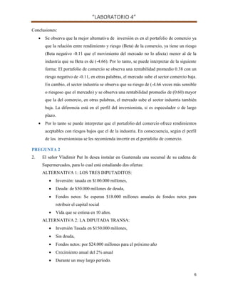 “LABORATORIO 4”
6
Conclusiones:
 Se observa que la mejor alternativa de inversión es en el portafolio de comercio ya
que la relación entre rendimiento y riesgo (Beta) de la comercio, ya tiene un riesgo
(Beta negativo -0.11 que el movimiento del mercado no lo afecta) menor al de la
industria que su Beta es de (-4.66). Por lo tanto, se puede interpretar de la siguiente
forma: El portafolio de comercio se observa una rentabilidad promedio 0.38 con un
riesgo negativo de -0.11, en otras palabras, el mercado sube el sector comercio baja.
En cambio, el sector industria se observa que su riesgo de (-4.66 veces más sensible
o riesgoso que el mercado) y se observa una rentabilidad promedio de (0.60) mayor
que la del comercio, en otras palabras, el mercado sube el sector industria también
baja. La diferencia está en el perfil del inversionista, si es especulador o de largo
plazo.
 Por lo tanto se puede interpretar que el portafolio del comercio ofrece rendimientos
aceptables con riesgos bajos que el de la industria. En consecuencia, según el perfil
de los inversionistas se les recomienda invertir en el portafolio de comercio.
PREGUNTA 2
2. El señor Vladimir Put In desea instalar en Guatemala una sucursal de su cadena de
Supermercados, para lo cual está estudiando dos ofertas:
ALTERNATIVA 1: LOS TRES DIPUTADITOS:
 Inversión: tasada en $100.000 millones,
 Deuda: de $50.000 millones de deuda,
 Fondos netos: Se esperan $18.000 millones anuales de fondos netos para
retribuir el capital social
 Vida que se estima en 10 años.
ALTERNATIVA 2: LA DIPUTADA TRANSA:
 Inversión Tasada en $150.000 millones,
 Sin deuda,
 Fondos netos: por $24.000 millones para el próximo año
 Crecimiento anual del 2% anual
 Durante un muy largo período.
 