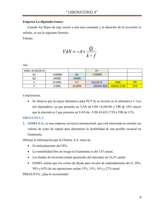 “LABORATORIO 4”
8
Empresa La diputada transa:
Cuando los flujos de caja crecen a una tasa constante y la duración de la inversión es
infinita, se usa la siguiente fórmula:
Fámula:
Así:
VAN=-A+Q1/(k-f) A+
A= -150000 Q1 -150000
Q1 24000 24000
k 25.00% k-f (Q1/(k-f) VAN TIR
f 2.00% 23.00% 104347.826 -45652.1739 11%
Conclusiones.
 Se observa que la mejor alternativa para PUT In es invertir en la alternativa 1: Los
tres diputaditos, ya que presenta un VAN de US$ 14,269.06 y TIR de 34% mayor
que la alternativa 2 que presenta un VAN de - US$ 45,652.1739 y TIR de 11%.
PREGUNTA 3
2. GOMA S.A., es una empresa cervecera internacional, que está interesada en simular sus
valores de costo de capital para determinar la factibilidad de una posible sucursal en
Guatemala.
Obtiene la información que la Chelera, S.A. tiene un
 El endeudamiento del 28%,
 La rentabilidad libre de riesgo en Guatemala es del 12% anual,
 Los fondos de inversión rentan (promedio del mercado) un 16,5% anual.
 GOMA estima que los costos de deuda para niveles de endeudamiento del 0, 20%,
50% y 65% de sus operaciones serían 15%, 15%, 16% y 27% anual.
PREGUNTA: ¿Que le recomienda?
 