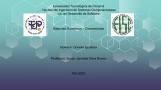 Universidad Tecnológica de Panamá
Facultad de Ingeniería de Sistemas Computacionales
Lic. en Desarrollo de Software
Sistemas Numéricos – Conversiones
Nombre: Ormelis Igualada
Profesora: Susan Jannette Oliva Rivera
Año:2020
 