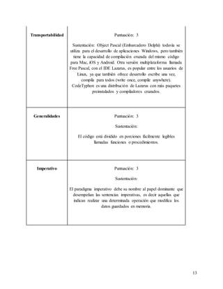 13
Transportabilidad Puntuación: 3
Sustentación: Object Pascal (Embarcadero Delphi) todavía se
utiliza para el desarrollo de aplicaciones Windows, pero también
tiene la capacidad de compilación cruzada del mismo código
para Mac, iOS y Android. Otra versión multiplataforma llamada
Free Pascal, con el IDE Lazarus, es popular entre los usuarios de
Linux, ya que también ofrece desarrollo escribe una vez,
compila para todos (write once, compile anywhere).
CodeTyphon es una distribución de Lazarus con más paquetes
preinstalados y compiladores cruzados.
Generalidades Puntuación: 3
Sustentación:
El código está dividido en porciones fácilmente legibles
llamadas funciones o procedimientos.
Imperativo Puntuación: 3
Sustentación:
El paradigma imperativo debe su nombre al papel dominante que
desempeñan las sentencias imperativas, es decir aquellas que
indican realizar una determinada operación que modifica los
datos guardados en memoria.
 