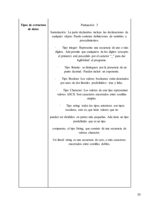 20
Tipos de estructura
de datos
Puntuación: 3
Sustentación: La parte declarativa incluye las declaraciones de
cualquier objeto. Puede contener definiciones de variables y
procedimientos.
· Tipo integer: Representa una secuencia de uno o más
dígitos. Ada permite que cualquiera de los dígitos (excepto
el primero) esté precedido por el carácter “_” para dar
legibilidad al programa.
· Tipo flotante: se distinguen por la presencia de un
punto decimal. Pueden incluir un exponente.
· Tipo Boolean: Los valores booleanos están denotados
por unos de dos literales predefinidos: true y false.
· Tipo Character: Los valores de este tipo representan
valores ASCII. Son caracteres encerrados entre comillas
simples.
· Tipo string: todos los tipos anteriores son tipos
escalares, esto es, que tiene valores que no
pueden ser divididos en partes más pequeñas. Ada tiene un tipo
predefinido que es un tipo
compuesto, el tipo String, que consiste de una secuencia de
valores character.
Un literal string es una secuencia de cero, o más caracteres
encerrados entre comillas dobles.
 