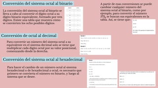 Conversión de octal al decimal
Para convertir un número del sistema octal a su
equivalente en el sistema decimal solo se tiene que
multiplicar cada dígito octal por su valor posicional,
comenzando desde la derecha.
Conversión del sistema octal al binario
La conversión del sistema octal al binario se
lleva a cabo al convertir el dígito octal a su
dígito binario equivalente, formado por tres
dígitos. Existe una tabla que muestra cómo
se convierten los ocho posibles dígitos:
A partir de esas conversiones se puede
cambiar cualquier número del
sistema octal al binario, como por
ejemplo, para convertir el número
5728 se buscan sus equivalentes en la
tabla. Así, se tiene que:
Conversión del sistema octal al hexadecimal
Para hacer el cambio de un número octal al sistema
hexadecimal o de hexadecimal a octal, es necesario que
primero se convierta el número en binario, y luego al
sistema que se desee.
 