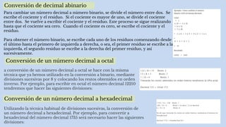 Conversión de decimal abinario
Para cambiar un número decimal a número binario, se divide el número entre dos. Se
escribe el cociente y el residuo. Si el cociente es mayor de uno, se divide el cociente
entre dos. Se vuelve a escribir el cociente y el residuo. Este proceso se sigue realizando
hasta que el cociente sea cero. Cuando el cociente es cero, se escribe el cociente y el
residuo.
Para obtener el número binario, se escribe cada uno de los residuos comenzando desde
el último hasta el primero de izquierda a derecha, o sea, el primer residuo se escribe a la
izquierda, el segundo residuo se escribe a la derecha del primer residuo, y así
sucesivamente.
Conversión de un número decimal a octal
a conversión de un número decimal a octal se hace con la misma
técnica que ya hemos utilizado en la conversión a binario, mediante
divisiones sucesivas por 8 y colocando los restos obtenidos en orden
inverso. Por ejemplo, para escribir en octal el número decimal 12210
tendremos que hacer las siguientes divisiones:
Conversión de un número decimal a hexadecimal
Utilizando la técnica habitual de divisiones sucesivas, la conversión de
un número decimal a hexadecimal. Por ejemplo, para convertir a
hexadecimal del número decimal 1735 será necesario hacer las siguientes
divisiones:
 